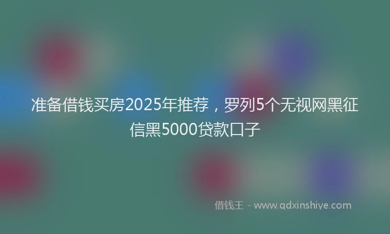准备借钱买房2025年推荐，罗列5个无视网黑征信黑5000贷款口子