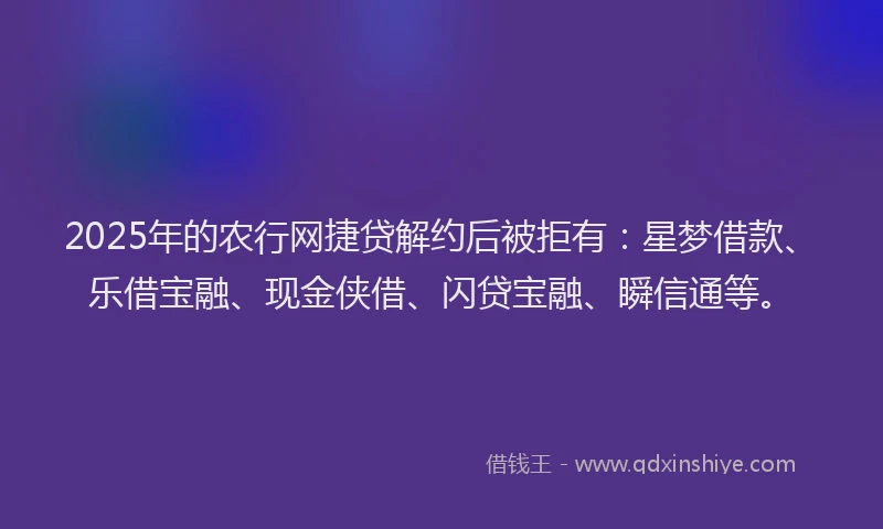 2025年的农行网捷贷解约后被拒有：星梦借款、乐借宝融、现金侠借、闪贷宝融、瞬信通等。