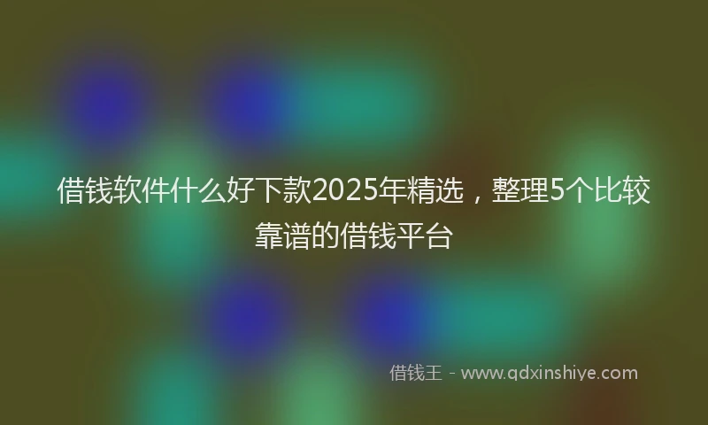 借钱软件什么好下款2025年精选，整理5个比较靠谱的借钱平台