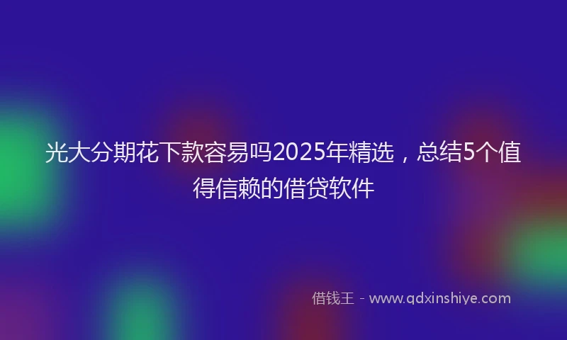 光大分期花下款容易吗2025年精选，总结5个值得信赖的借贷软件