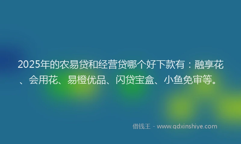 2025年的农易贷和经营贷哪个好下款有：融享花、会用花、易橙优品、闪贷宝盒、小鱼免审等。