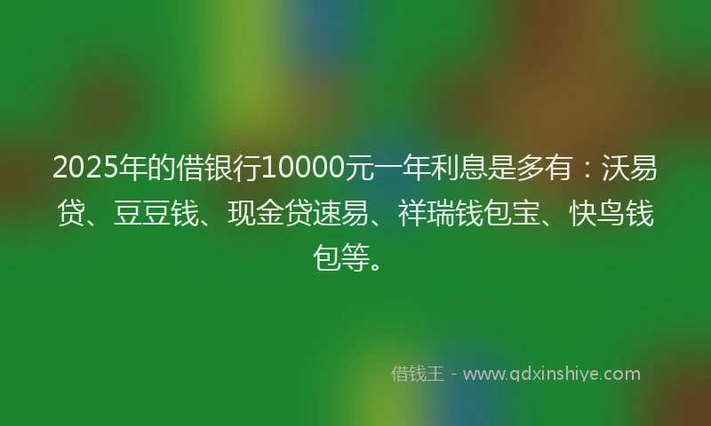 2025年的借银行10000元一年利息是多有:沃易贷、豆豆钱、现金贷速易、祥瑞钱包宝、快鸟钱包等。