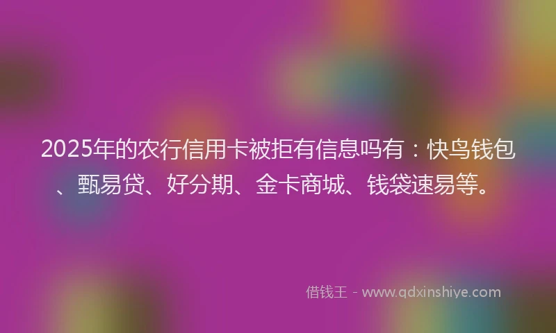 2025年的农行信用卡被拒有信息吗有:快鸟钱包、甄易贷、好分期、金卡商城、钱袋速易等。