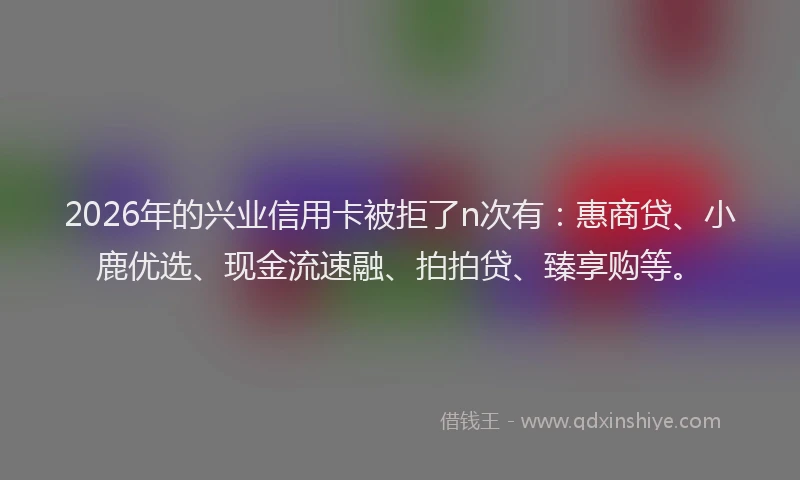 2026年的兴业信用卡被拒了n次有:惠商贷、小鹿优选、现金流速融、拍拍贷、臻享购等。