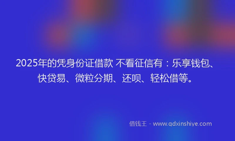 2025年的凭身份证借款 不看征信有：乐享钱包、快贷易、微粒分期、还呗、轻松借等。