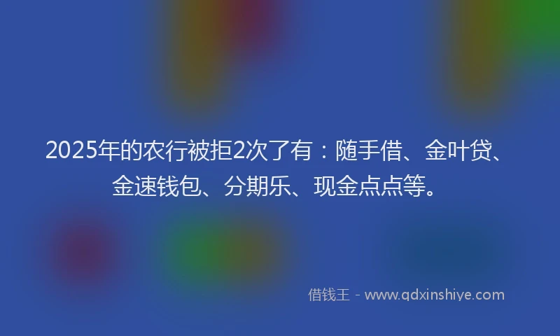 2025年的农行被拒2次了有：随手借、金叶贷、金速钱包、分期乐、现金点点等。