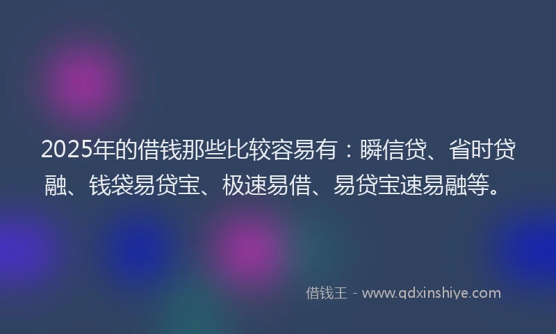 2025年的借钱那些比较容易有：瞬信贷、省时贷融、钱袋易贷宝、极速易借、易贷宝速易融等。