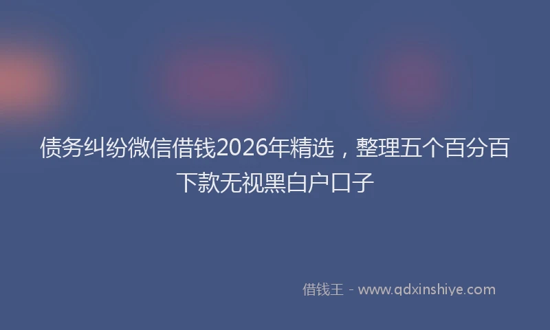 债务纠纷微信借钱2026年精选,整理五个百分百下款无视黑白户口子