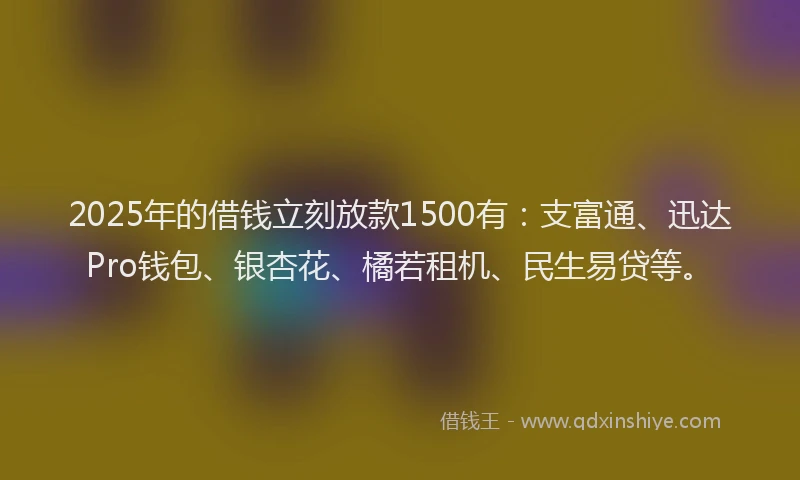 2025年的借钱立刻放款1500有：支富通、迅达Pro钱包、银杏花、橘若租机、民生易贷等。
