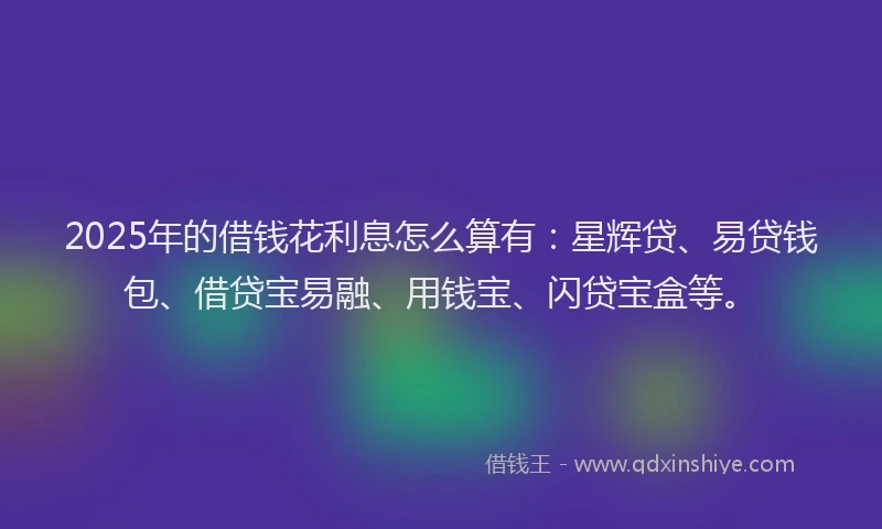 2025年的借钱花利息怎么算有:星辉贷、易贷钱包、借贷宝易融、用钱宝、闪贷宝盒等。