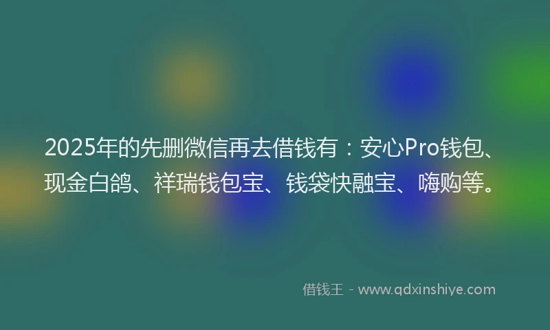 2025年的先删微信再去借钱有：安心Pro钱包、现金白鸽、祥瑞钱包宝、钱袋快融宝、嗨购等。