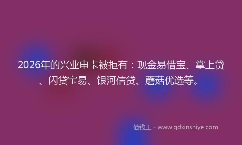 2026年的兴业申卡被拒有：现金易借宝、掌上贷、闪贷宝易、银河信贷、蘑菇优选等。
