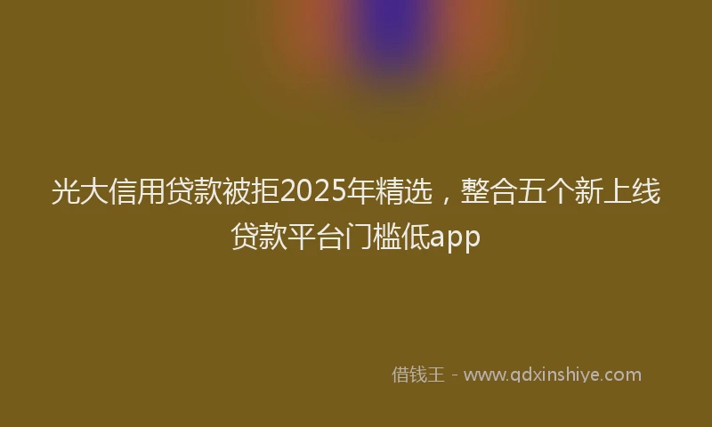 光大信用贷款被拒2025年精选，整合五个新上线贷款平台门槛低app