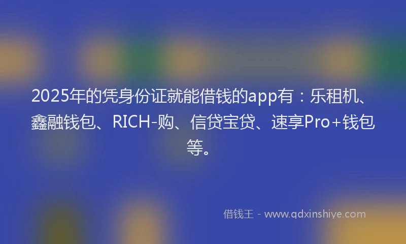 2025年的凭身份证就能借钱的app有：乐租机、鑫融钱包、RICH-购、信贷宝贷、速享Pro+钱包等。