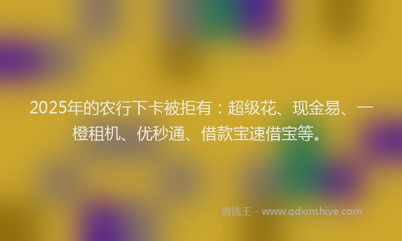 2025年的农行下卡被拒有:超级花、现金易、一橙租机、优秒通、借款宝速借宝等。