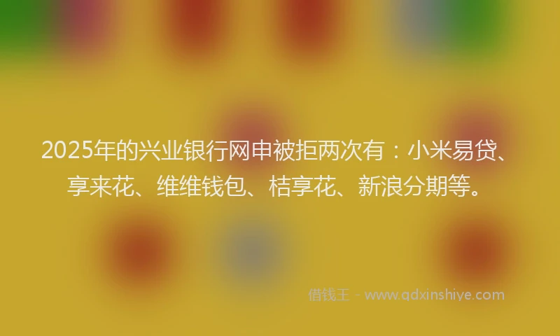 2025年的兴业银行网申被拒两次有：小米易贷、享来花、维维钱包、桔享花、新浪分期等。