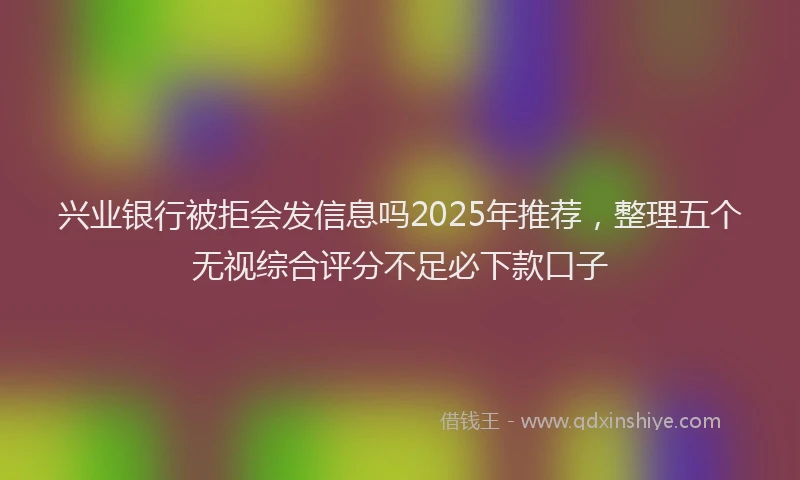 兴业银行被拒会发信息吗2025年推荐，整理五个无视综合评分不足必下款口子
