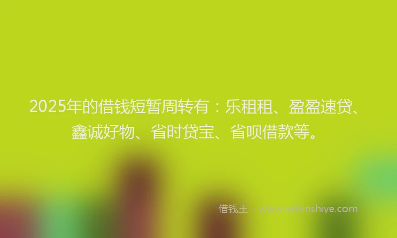 2025年的借钱短暂周转有：乐租租、盈盈速贷、鑫诚好物、省时贷宝、省呗借款等。