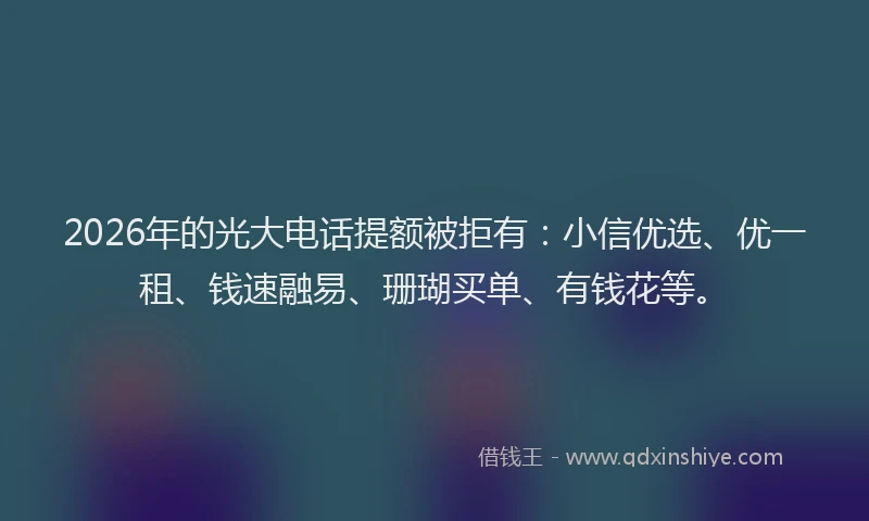 2026年的光大电话提额被拒有：小信优选、优一租、钱速融易、珊瑚买单、有钱花等。