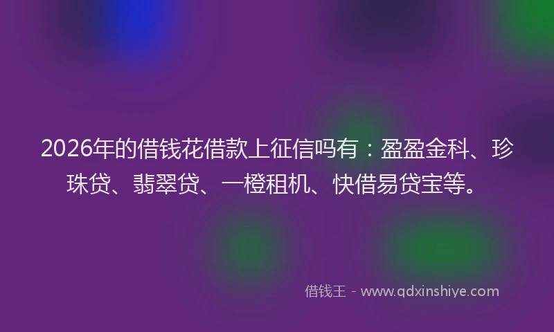 2026年的借钱花借款上征信吗有：盈盈金科、珍珠贷、翡翠贷、一橙租机、快借易贷宝等。