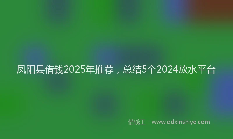 凤阳县借钱2025年推荐,总结5个2024放水平台