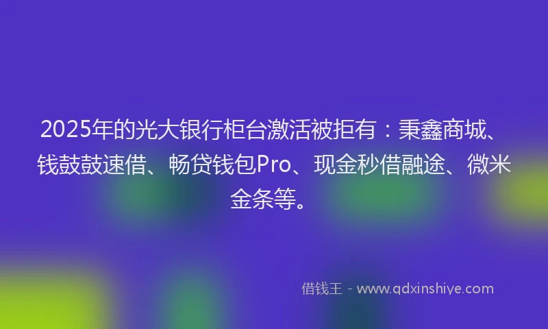 2025年的光大银行柜台激活被拒有：秉鑫商城、钱鼓鼓速借、畅贷钱包Pro、现金秒借融途、微米金条等。