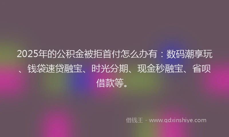 2025年的公积金被拒首付怎么办有：数码潮享玩、钱袋速贷融宝、时光分期、现金秒融宝、省呗借款等。