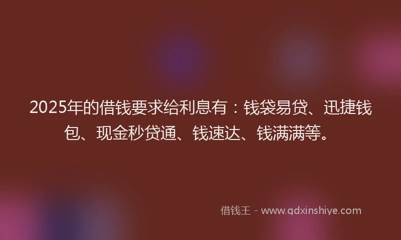2025年的借钱要求给利息有：钱袋易贷、迅捷钱包、现金秒贷通、钱速达、钱满满等。