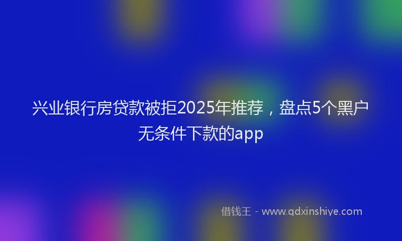 兴业银行房贷款被拒2025年推荐，盘点5个黑户无条件下款的app