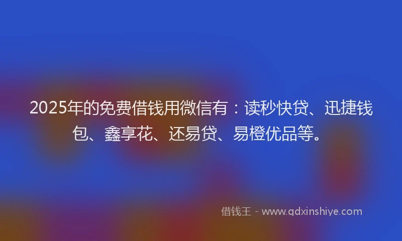 2025年的免费借钱用微信有：读秒快贷、迅捷钱包、鑫享花、还易贷、易橙优品等。