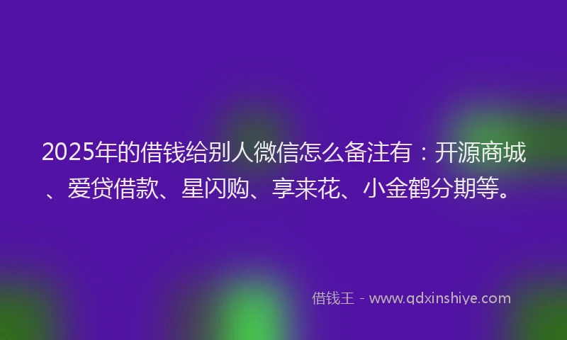 2025年的借钱给别人微信怎么备注有：开源商城、爱贷借款、星闪购、享来花、小金鹤分期等。