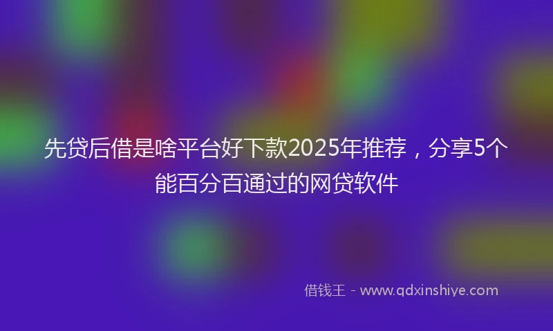 先贷后借是啥平台好下款2025年推荐，分享5个能百分百通过的网贷软件