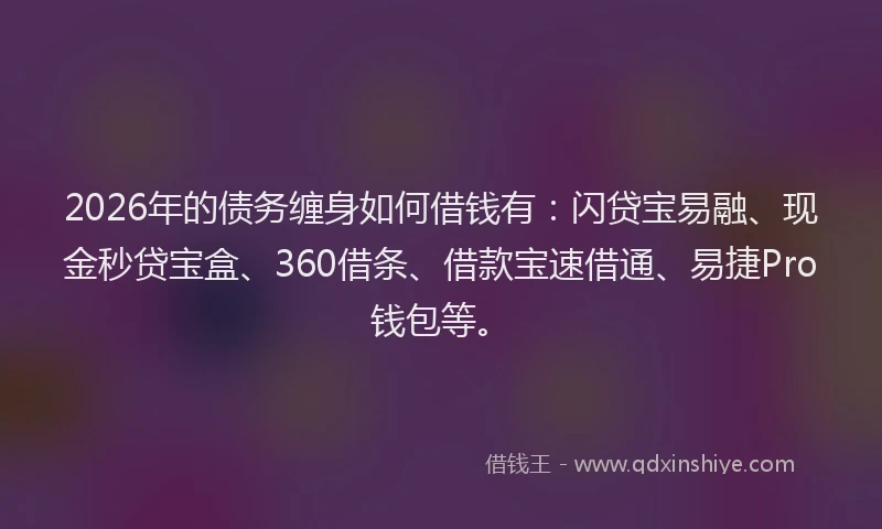 2026年的债务缠身如何借钱有：闪贷宝易融、现金秒贷宝盒、360借条、借款宝速借通、易捷Pro钱包等。