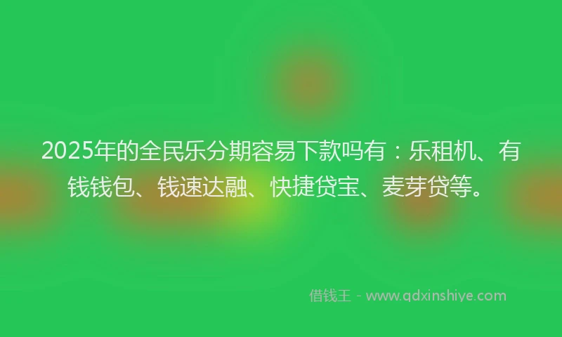 2025年的全民乐分期容易下款吗有：乐租机、有钱钱包、钱速达融、快捷贷宝、麦芽贷等。