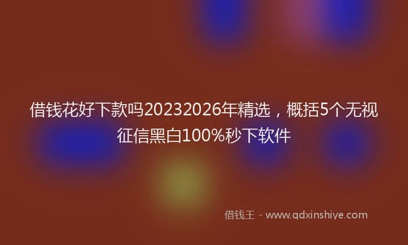 借钱花好下款吗20232026年精选，概括5个无视征信黑白100%秒下软件