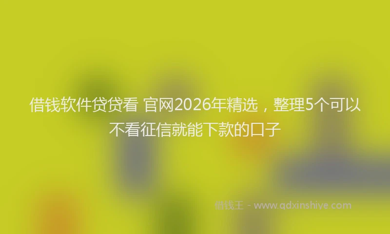 借钱软件贷贷看 官网2026年精选，整理5个可以不看征信就能下款的口子