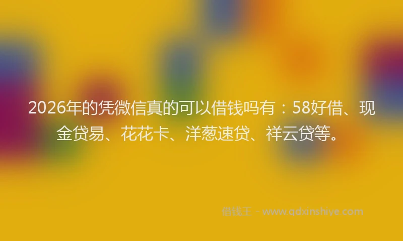 2026年的凭微信真的可以借钱吗有：58好借、现金贷易、花花卡、洋葱速贷、祥云贷等。