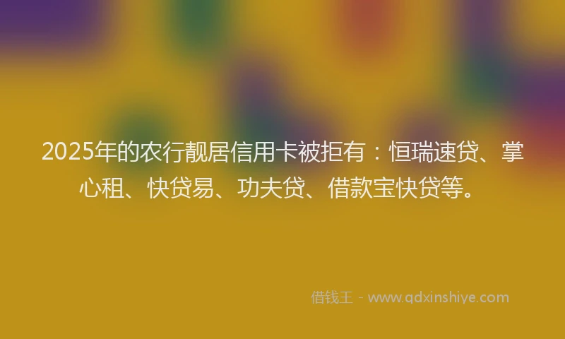2025年的农行靓居信用卡被拒有：恒瑞速贷、掌心租、快贷易、功夫贷、借款宝快贷等。