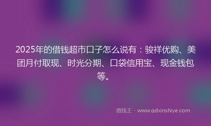 2025年的借钱超市口子怎么说有:骏祥优购、美团月付取现、时光分期、口袋信用宝、现金钱包等。