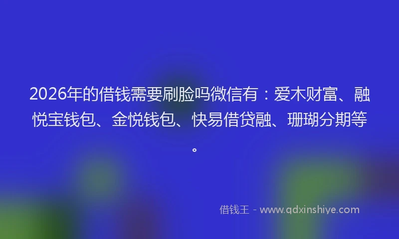 2026年的借钱需要刷脸吗微信有：爱木财富、融悦宝钱包、金悦钱包、快易借贷融、珊瑚分期等。