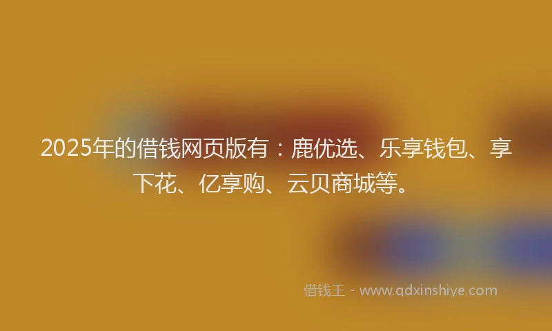 2025年的借钱网页版有：鹿优选、乐享钱包、享下花、亿享购、云贝商城等。