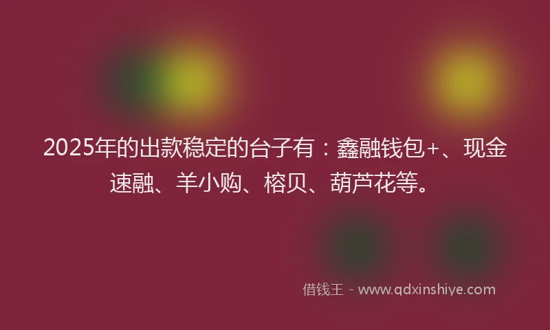 2025年的出款稳定的台子有：鑫融钱包+、现金速融、羊小购、榕贝、葫芦花等。