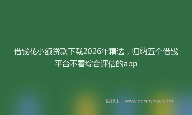 借钱花小额贷款下载2026年精选，归纳五个借钱平台不看综合评估的app
