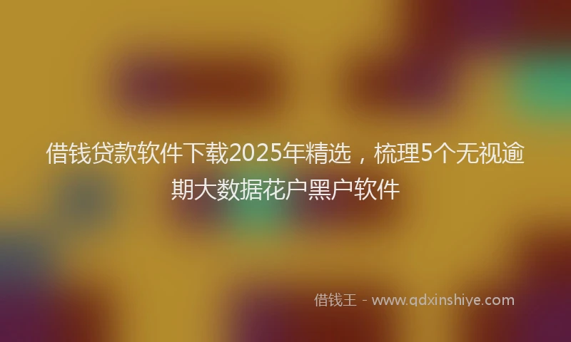 借钱贷款软件下载2025年精选，梳理5个无视逾期大数据花户黑户软件