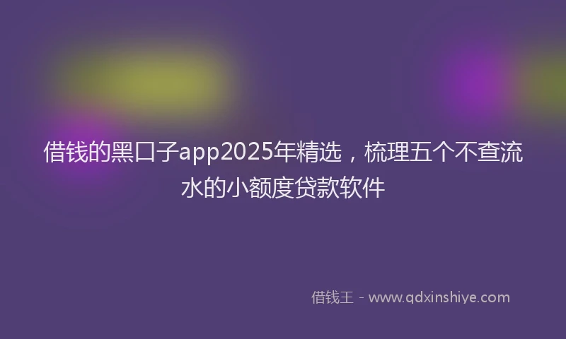 借钱的黑口子app2025年精选，梳理五个不查流水的小额度贷款软件