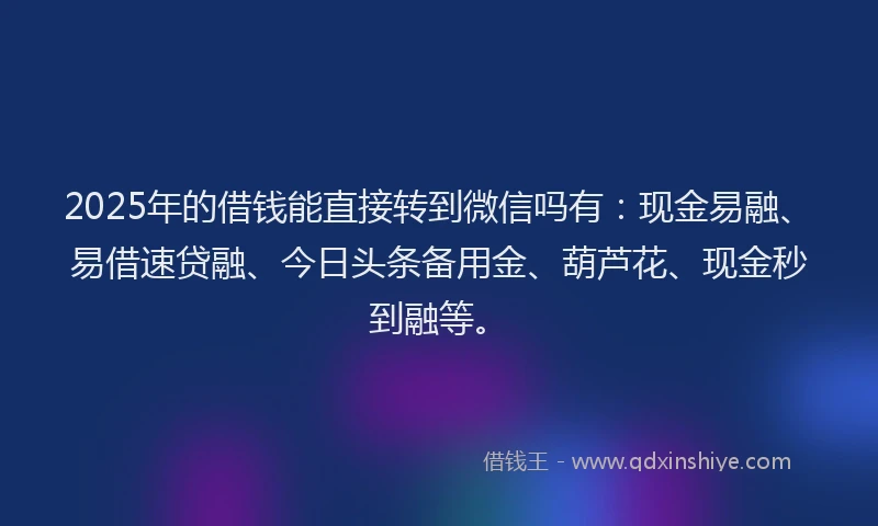 2025年的借钱能直接转到微信吗有：现金易融、易借速贷融、今日头条备用金、葫芦花、现金秒到融等。