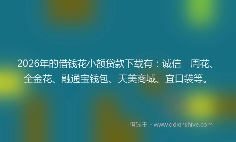 2026年的借钱花小额贷款下载有：诚信一周花、全金花、融通宝钱包、天美商城、宜口袋等。