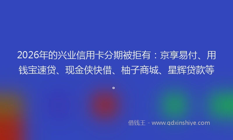 2026年的兴业信用卡分期被拒有:京享易付、用钱宝速贷、现金侠快借、柚子商城、星辉贷款等。