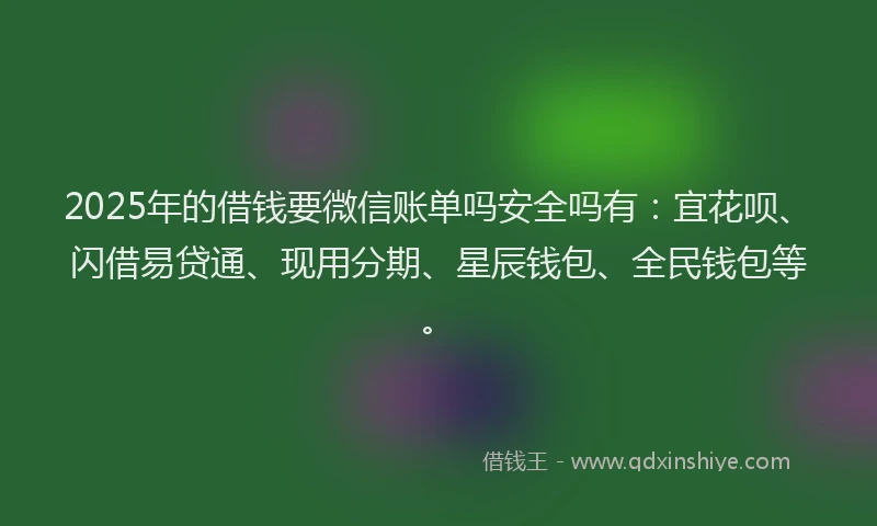 2025年的借钱要微信账单吗安全吗有：宜花呗、闪借易贷通、现用分期、星辰钱包、全民钱包等。