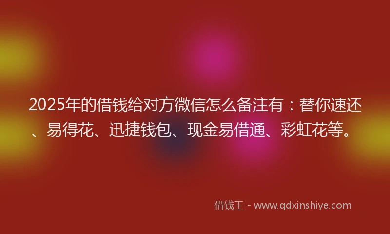 2025年的借钱给对方微信怎么备注有：替你速还、易得花、迅捷钱包、现金易借通、彩虹花等。